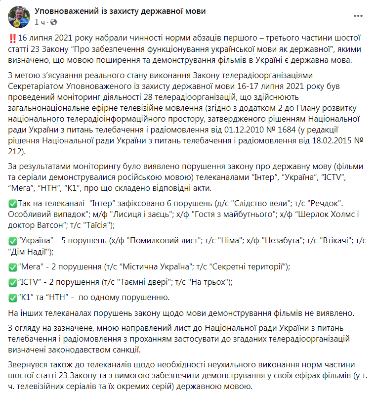 Некоторые украинские телеканалы продолжили трансляцию фильмов на русском языке даже после 16 июля, когда вступили в силу нормы закона о государственном языке, которые обязывают демонстрировать фильмы только на украинском.  О том, какие именно были выявлены нарушения, написал в «Фейсбуке» уполномоченный по защите государственного языка Тарас Креминь.  На телеканале "Интер" зафиксировано 6 нарушений (д/с "Следствие вели"; т/с "Вещдок". Особый случай"; м/ф "Лиса и заяц"; х/ф "Гостья из будущего"; х/ф "Шерлок Холмс и доктор Ватсон"; т/с "Таисия"). "Украина" - 5 нарушений (х/ф "Письмо по ошибке"; т/с "Немая"; х/ф "Незабытая"; т/с "Беглецы"; т/с "Дом Надежды"). "Мега" - 2 нарушения (т/с "Мистическая Украина"; т/с "Секретные территории"). "ICTV" - 2 нарушения (т/с "Тайные двери"; т/с "На троих"). "К1" и "НТН" - по одному нарушению. Как сообщали ранее «Новости-N», омбудсмен направил письмо в Национальный совет Украины по вопросам телевидения и радиовещания с просьбой применить к упомянутым каналам санкции. 